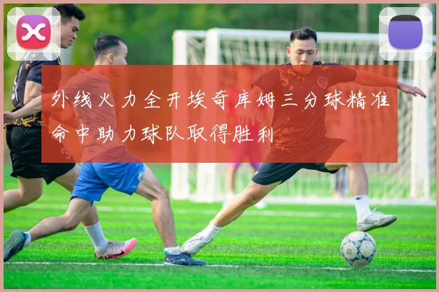 外线火力全开埃奇库姆三分球精准命中助力球队取得胜利