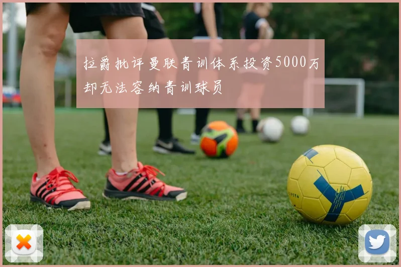 拉爵批评曼联青训体系投资5000万却无法容纳青训球员