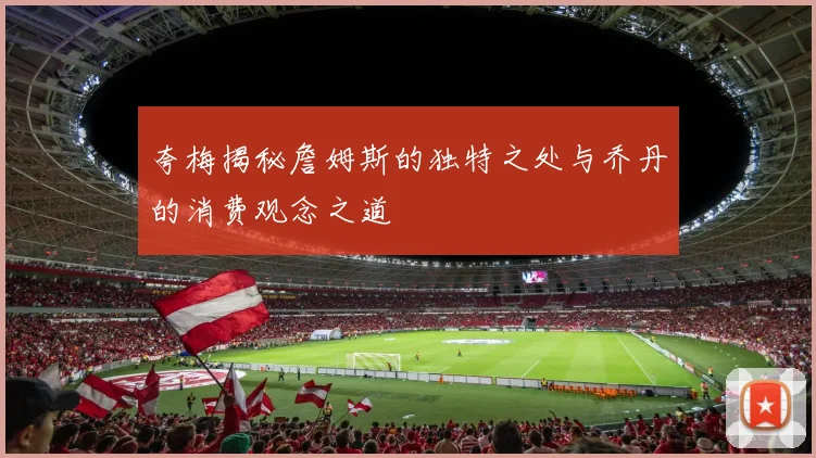 夸梅揭秘詹姆斯的独特之处与乔丹的消费观念之道