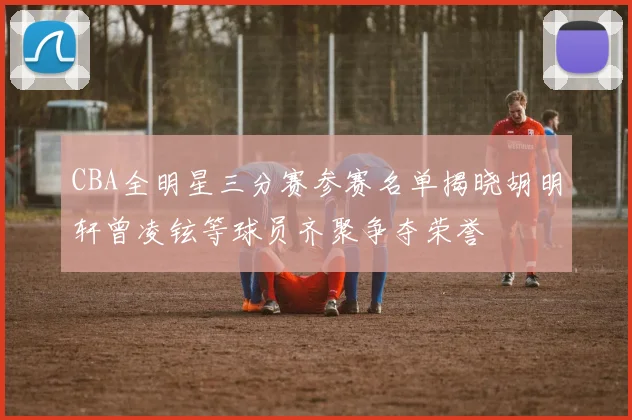 CBA全明星三分赛参赛名单揭晓胡明轩曾凌铉等球员齐聚争夺荣誉