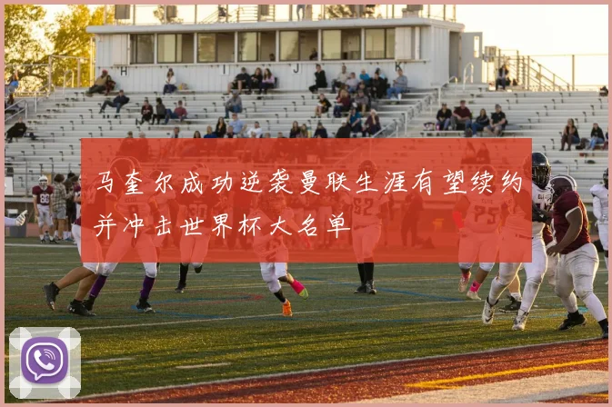 马奎尔成功逆袭曼联生涯有望续约并冲击世界杯大名单