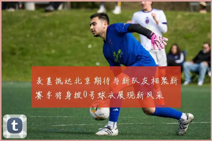 麦基抵达北京期待与新队友相聚新赛季将身披0号球衣展现新风采
