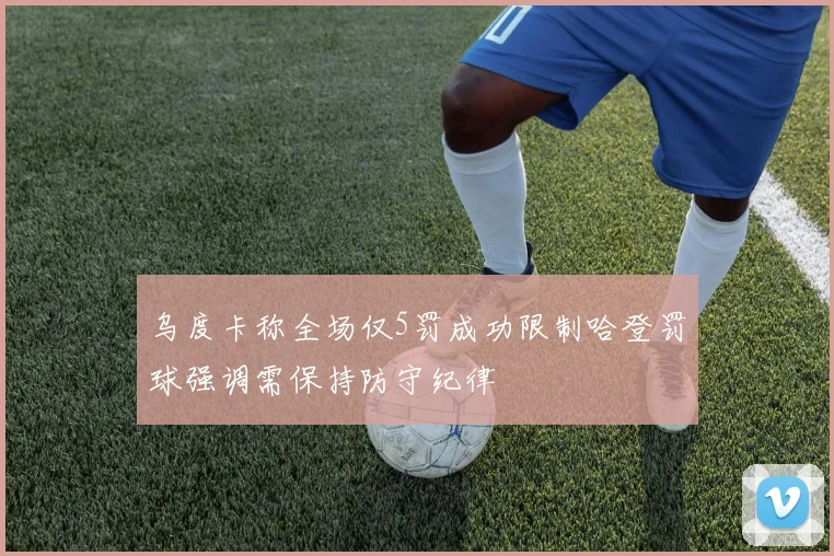 乌度卡称全场仅5罚成功限制哈登罚球强调需保持防守纪律