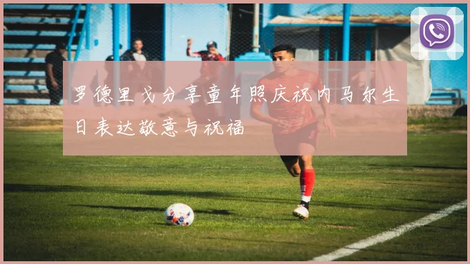 罗德里戈分享童年照庆祝内马尔生日表达敬意与祝福