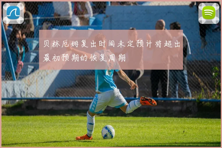 贝林厄姆复出时间未定预计将超出最初预期的恢复周期