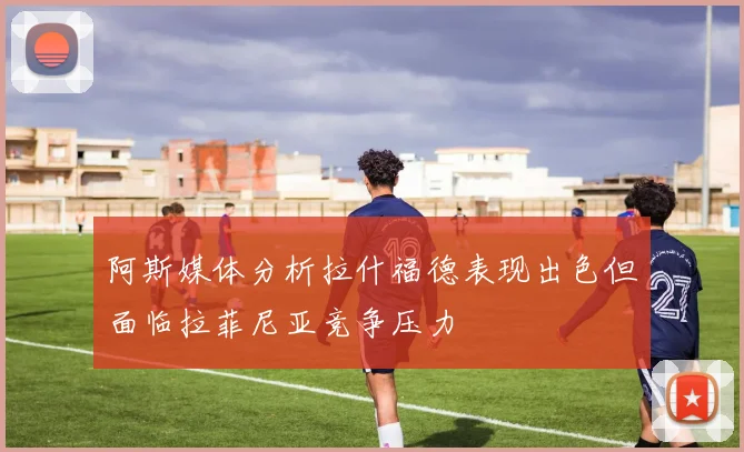 阿斯媒体分析拉什福德表现出色但面临拉菲尼亚竞争压力