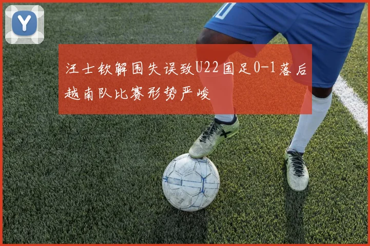 汪士钦解围失误致U22国足0-1落后越南队比赛形势严峻