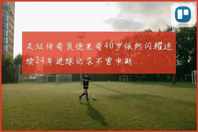 足坛传奇莫德里奇40岁依然闪耀连续24年进球记录不曾中断