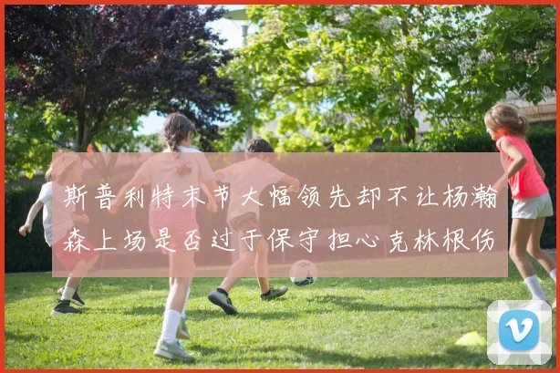 斯普利特末节大幅领先却不让杨瀚森上场是否过于保守担心克林根伤情吗