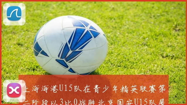 上海海港U15队在青少年精英联赛第二阶段以3比0战胜北京国安U15队展现强劲实力