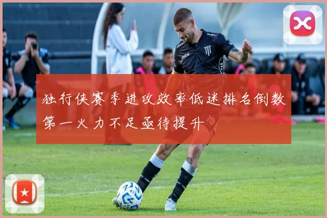 独行侠赛季进攻效率低迷排名倒数第一火力不足亟待提升