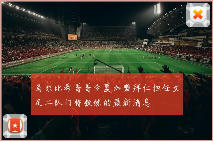 乌尔比希哥哥今夏加盟拜仁担任女足二队门将教练的最新消息