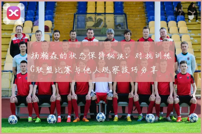 杨瀚森的状态保持秘诀：对抗训练G联盟比赛与他人观察技巧分享