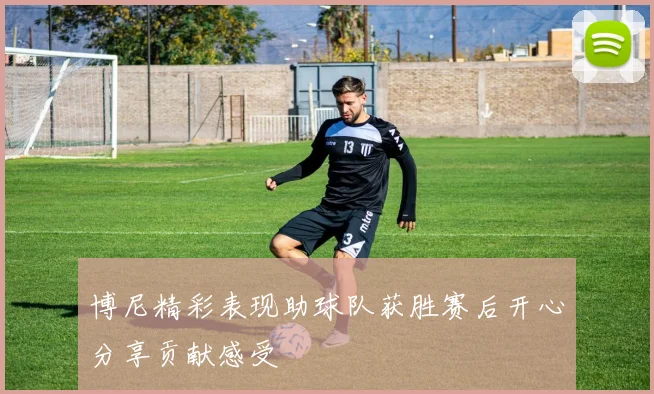 博尼精彩表现助球队获胜赛后开心分享贡献感受